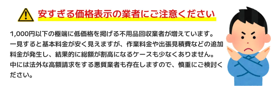 安すぎる価格表示の業者にご注意ください。1,000円以下の極端に低価格を掲げる不用品回収業者が増えています。一見すると基本料金が安く見えますが、作業料金や出張見積費などの追加料金が発生し、結果的に総額が割高になるケースも少なくありません。中には法外な高額請求をする悪質業者も存在しますので、慎重にご検討ください。