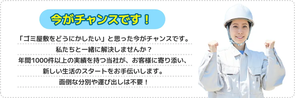 今がチャンスです！「ゴミ屋敷をどうにかしたい」と思った今がチャンスです。私たちと一緒に解決しませんか？年間1000件以上の実績を持つ当社が、お客様に寄り添い、新しい生活のスタートをお手伝いします。面倒な分別や運び出しは不要！すべて私たちが回収いたします！