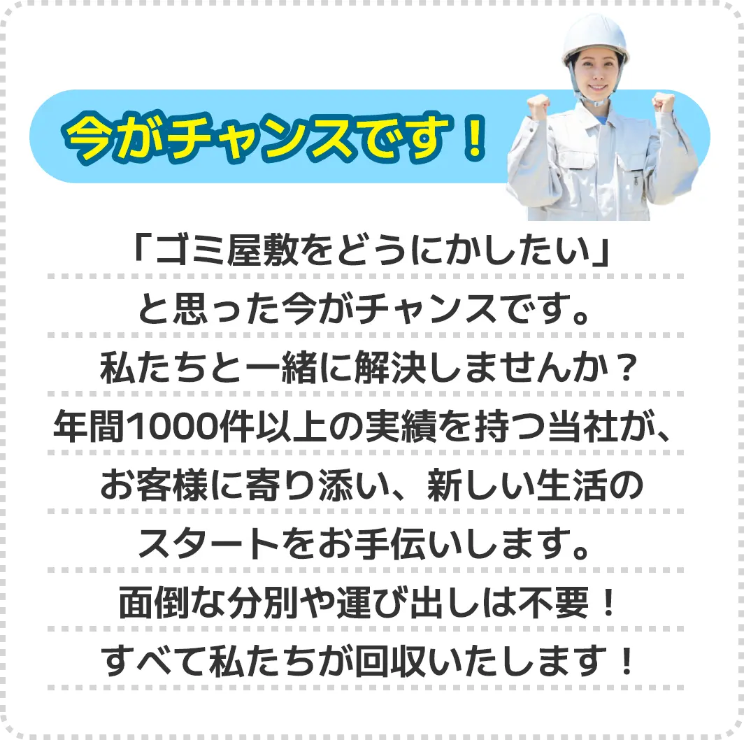 今がチャンスです！「ゴミ屋敷をどうにかしたい」と思った今がチャンスです。私たちと一緒に解決しませんか？年間1000件以上の実績を持つ当社が、お客様に寄り添い、新しい生活のスタートをお手伝いします。面倒な分別や運び出しは不要！すべて私たちが回収いたします！