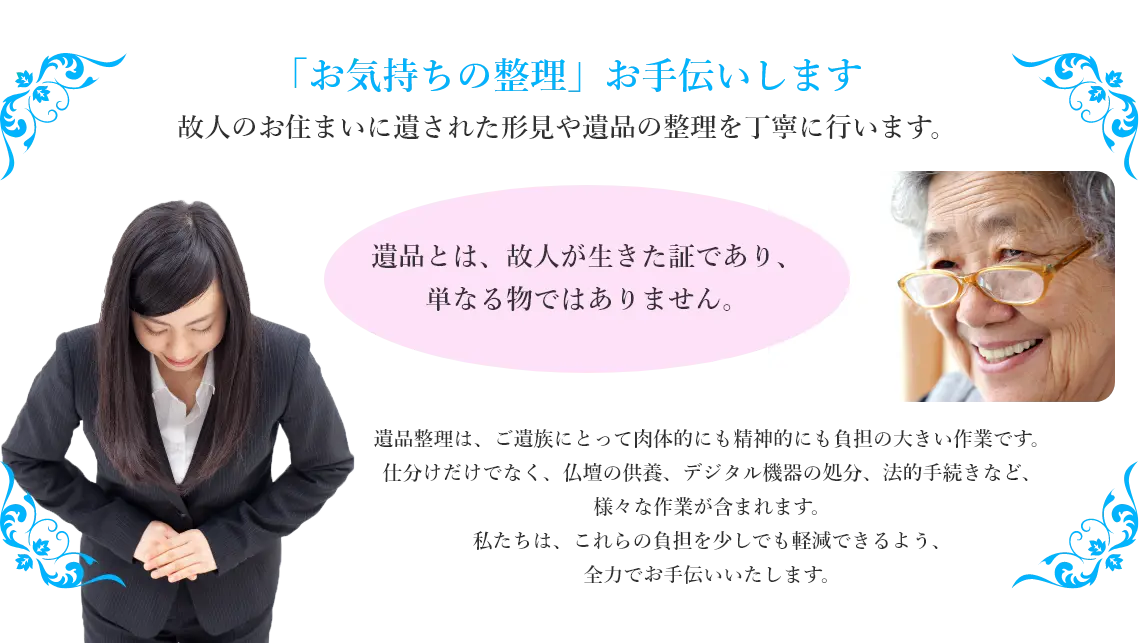 「お気持ちの整理」お手伝いします。故人のお住まいに遺された形見や遺品の整理を丁寧に行います。遺品とは、故人が生きた証であり、単なる物ではありません。遺品整理は、ご遺族にとって肉体的にも精神的にも負担の大きい作業です。仕分けだけでなく、仏壇の供養、デジタル機器の処分、法的手続きなど、様々な作業が含まれます。私たちは、これらの負担を少しでも軽減できるよう、全力でお手伝いいたします。