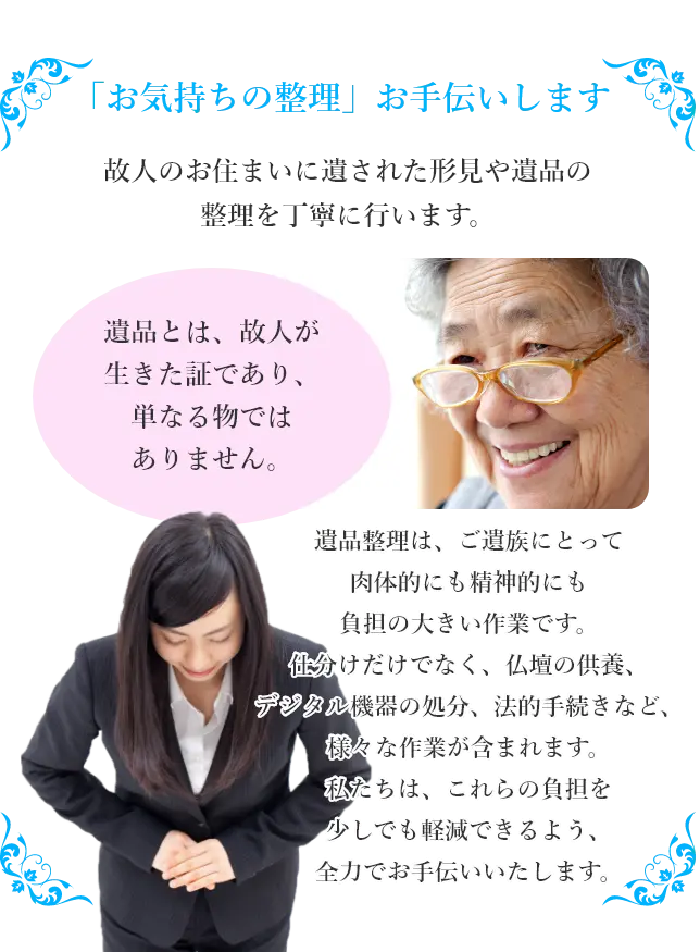 「お気持ちの整理」お手伝いします。故人のお住まいに遺された形見や遺品の整理を丁寧に行います。遺品とは、故人が生きた証であり、単なる物ではありません。遺品整理は、ご遺族にとって肉体的にも精神的にも負担の大きい作業です。仕分けだけでなく、仏壇の供養、デジタル機器の処分、法的手続きなど、様々な作業が含まれます。私たちは、これらの負担を少しでも軽減できるよう、全力でお手伝いいたします。