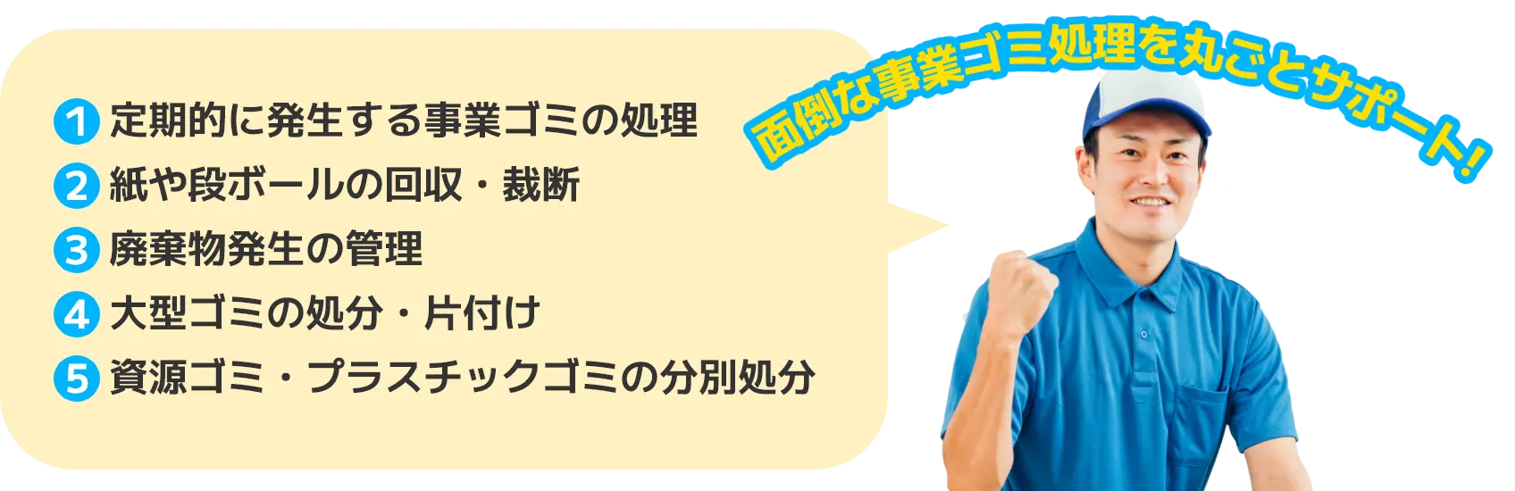 1. 定期的に発生する事業ゴミの処理 2. 紙や段ボールの回収・裁断 3. 廃棄物発生の管理 4. 大型ゴミの処分・片付け 5. 資源ゴミ・プラスチックゴミの分別処分 面倒な事業ゴミ処理を丸ごとサポート！