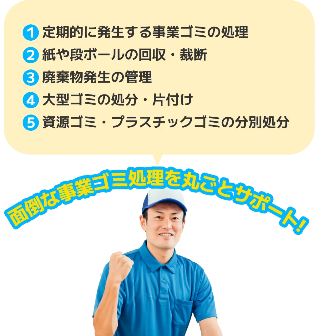 1. 定期的に発生する事業ゴミの処理 2. 紙や段ボールの回収・裁断 3. 廃棄物発生の管理 4. 大型ゴミの処分・片付け 5. 資源ゴミ・プラスチックゴミの分別処分 面倒な事業ゴミ処理を丸ごとサポート！