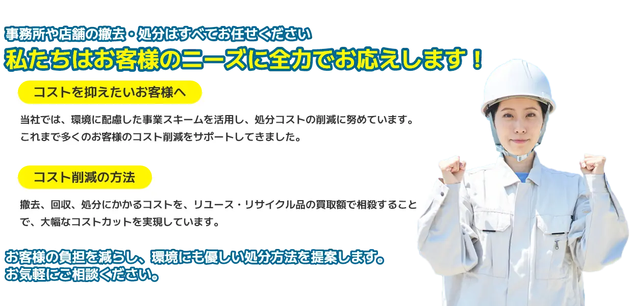 事務所や店舗の撤去・処分はすべてお任せください。私たちはお客様のニーズに全力でお応えします！コストを抑えたいお客様へ：当社では、環境に配慮した事業スキームを活用し、処分コストの削減に努めています。これまで多くのお客様のコスト削減をサポートしてきました。コスト削減の方法：撤去、回収、処分にかかるコストを、リユース・リサイクル品の買取額で相殺することで、大幅なコストカットを実現しています。お客様の負担を減らし、環境にも優しい処分方法を提案します。お気軽にご相談ください