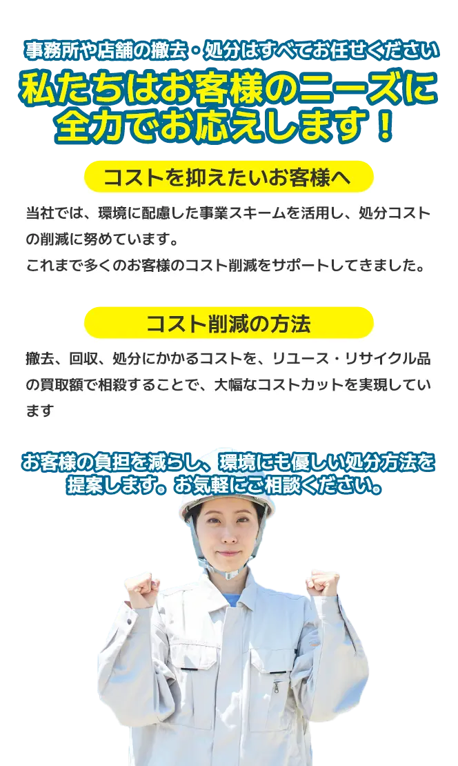 事務所や店舗の撤去・処分はすべてお任せください。私たちはお客様のニーズに全力でお応えします！コストを抑えたいお客様へ：当社では、環境に配慮した事業スキームを活用し、処分コストの削減に努めています。これまで多くのお客様のコスト削減をサポートしてきました。コスト削減の方法：撤去、回収、処分にかかるコストを、リユース・リサイクル品の買取額で相殺することで、大幅なコストカットを実現しています。お客様の負担を減らし、環境にも優しい処分方法を提案します。お気軽にご相談ください