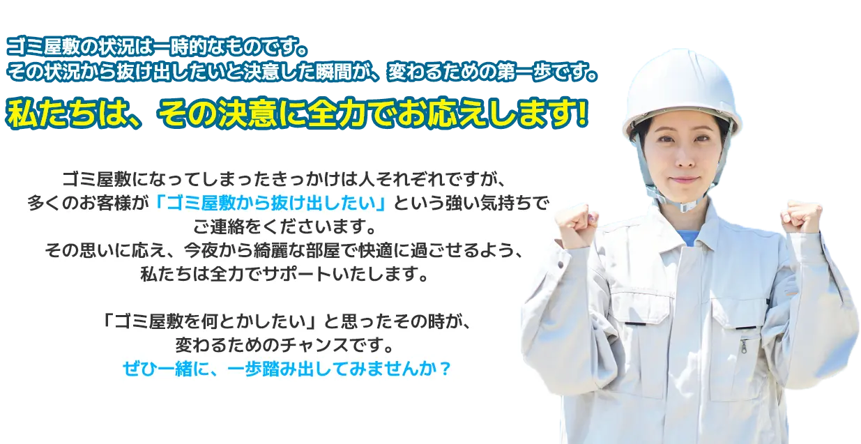 ゴミ屋敷の状況は一時的なものです。その状況から抜け出したいと決意した瞬間が、変わるための第一歩です。私たちは、その決意に全力でお応えします。ゴミ屋敷になってしまったきっかけは人それぞれですが、多くのお客様が「ゴミ屋敷から抜け出したい」という強い気持ちでご連絡をくださいます。その思いに応え、今夜から綺麗な部屋で快適に過ごせるよう、私たちは全力でサポートいたします。「ゴミ屋敷を何とかしたい」と思ったその時が、変わるためのチャンスです。ぜひ一緒に、一歩踏み出してみませんか？