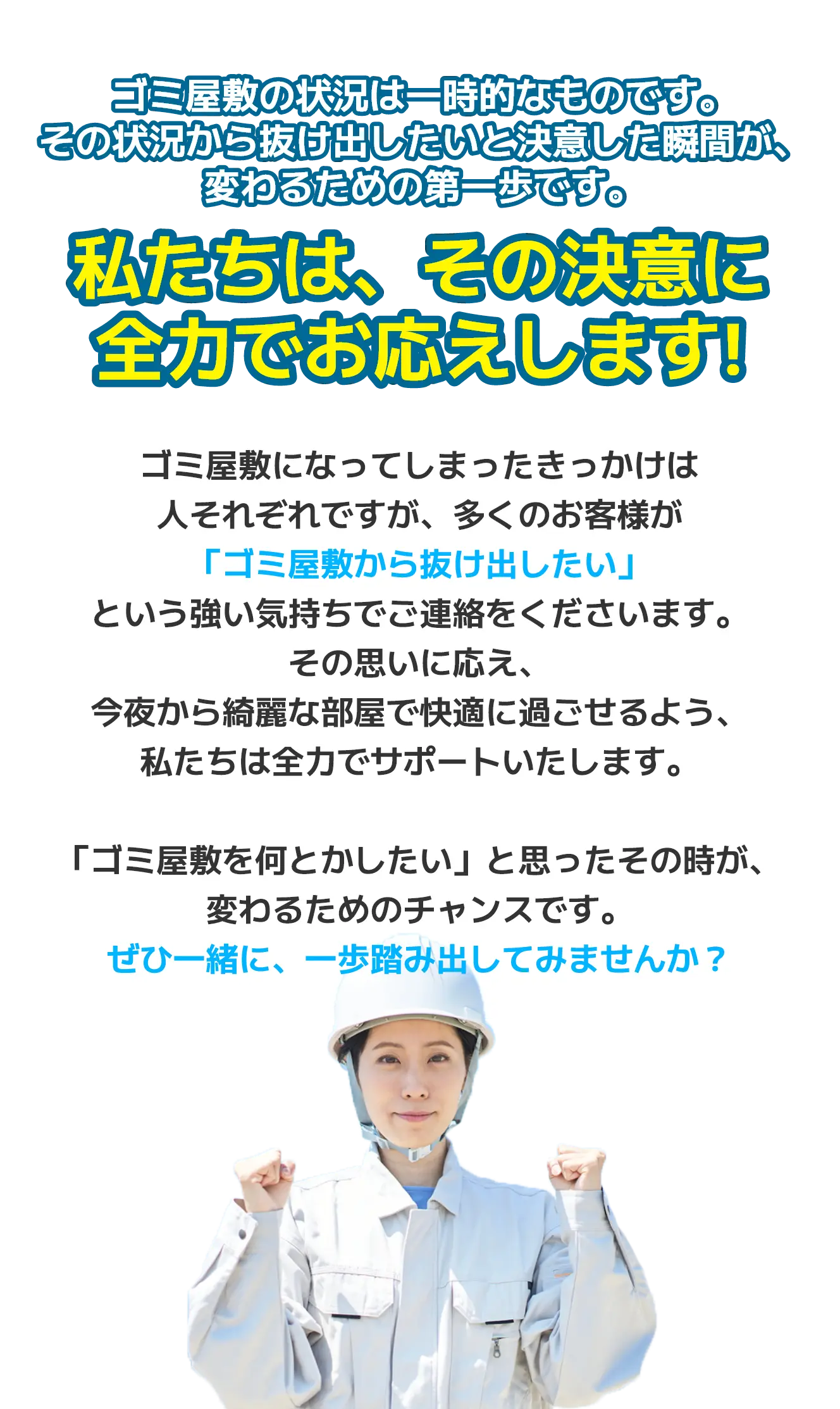 ゴミ屋敷の状況は一時的なものです。その状況から抜け出したいと決意した瞬間が、変わるための第一歩です。私たちは、その決意に全力でお応えします。ゴミ屋敷になってしまったきっかけは人それぞれですが、多くのお客様が「ゴミ屋敷から抜け出したい」という強い気持ちでご連絡をくださいます。その思いに応え、今夜から綺麗な部屋で快適に過ごせるよう、私たちは全力でサポートいたします。「ゴミ屋敷を何とかしたい」と思ったその時が、変わるためのチャンスです。ぜひ一緒に、一歩踏み出してみませんか？