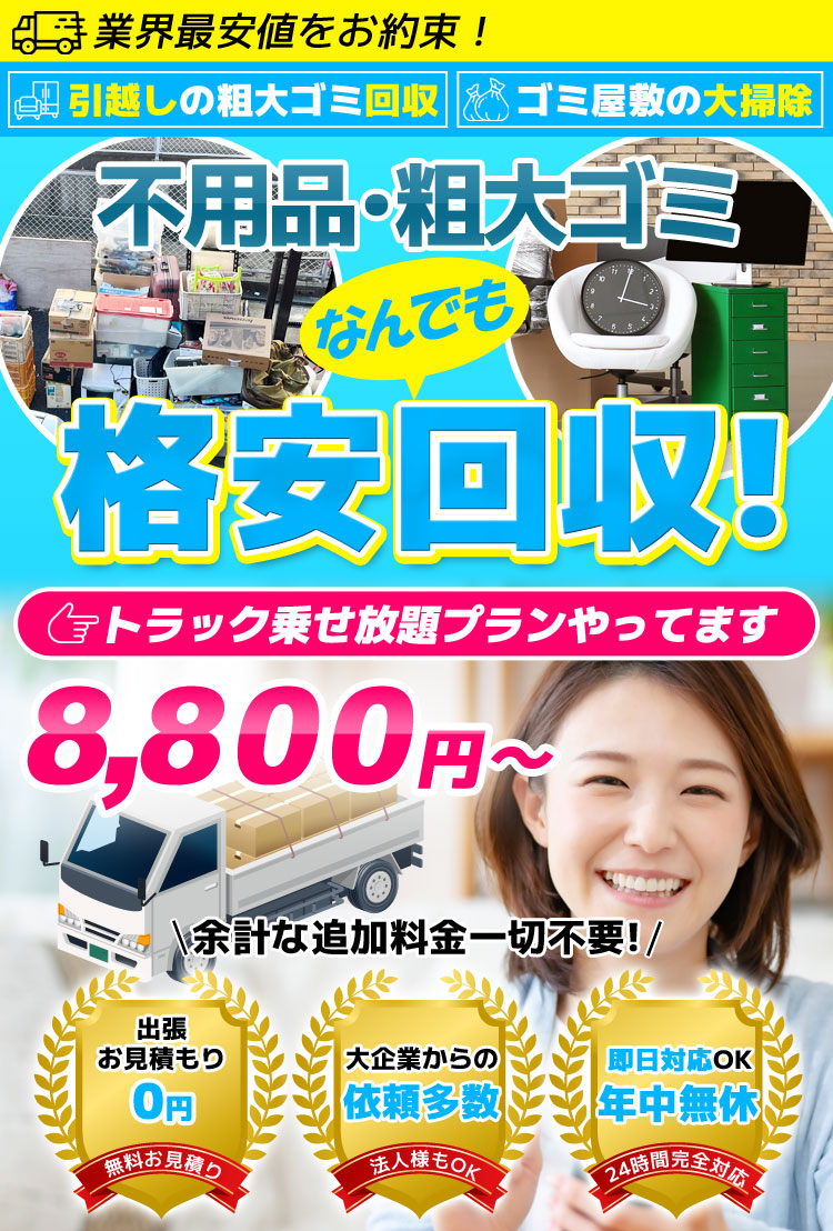 業界最安値をお約束！引越しの粗大ゴミ回収・ゴミ屋敷の大掃除。不用品・粗大ゴミなんでも格安回収！トラック載せ放題プランやってます。8,800円～余計な追加料金一切不要！出張お見積り0円（無料お見積り）、大企業からの依頼多数（法人様もOK）、即日対応OK年中無休（24時間完全対応）